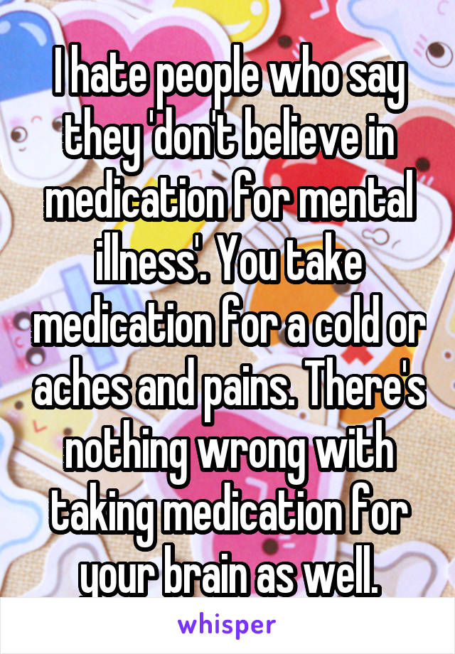 I hate people who say they 'don't believe in medication for mental illness'. You take medication for a cold or aches and pains. There's nothing wrong with taking medication for your brain as well.