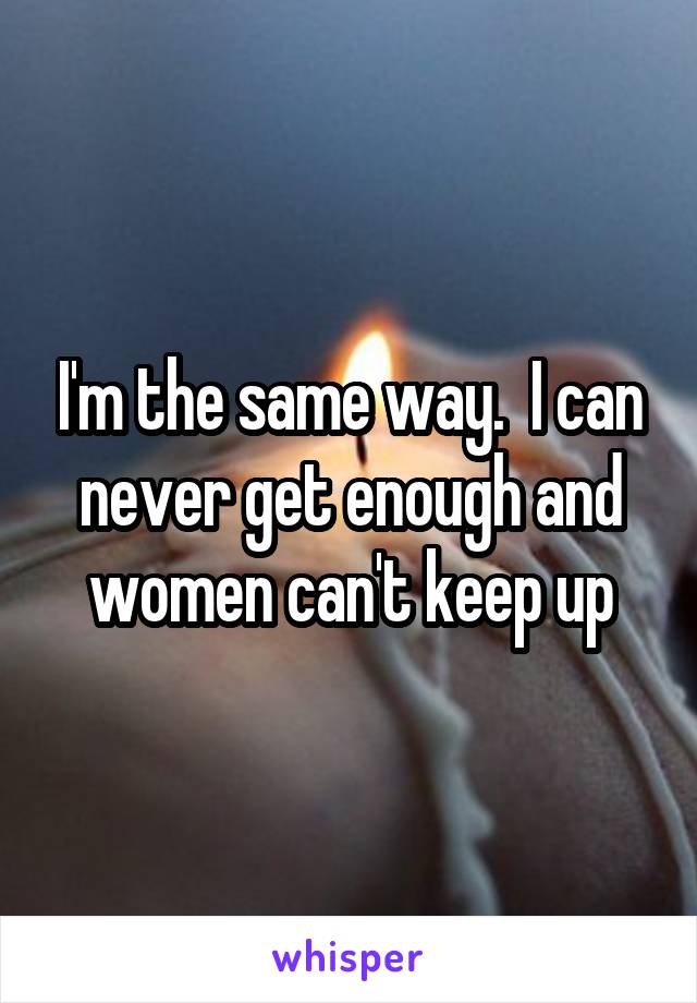 I'm the same way.  I can never get enough and women can't keep up