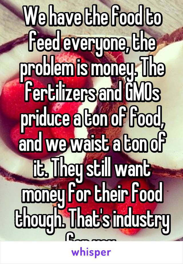 We have the food to feed everyone, the problem is money. The fertilizers and GMOs priduce a ton of food, and we waist a ton of it. They still want money for their food though. That's industry for you.