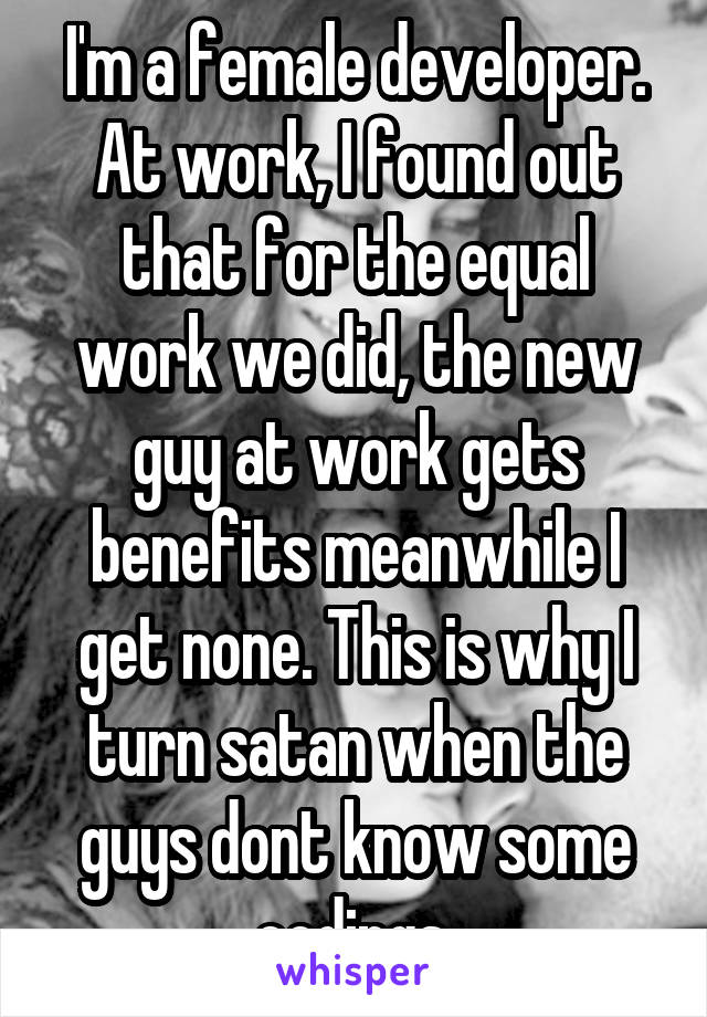 I'm a female developer. At work, I found out that for the equal work we did, the new guy at work gets benefits meanwhile I get none. This is why I turn satan when the guys dont know some codings.