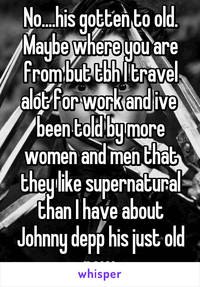 No....his gotten to old. Maybe where you are from but tbh I travel alot for work and ive  been told by more women and men that they like supernatural than I have about Johnny depp his just old now.