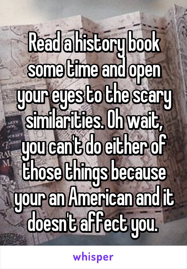 Read a history book some time and open your eyes to the scary similarities. Oh wait, you can't do either of those things because your an American and it doesn't affect you. 