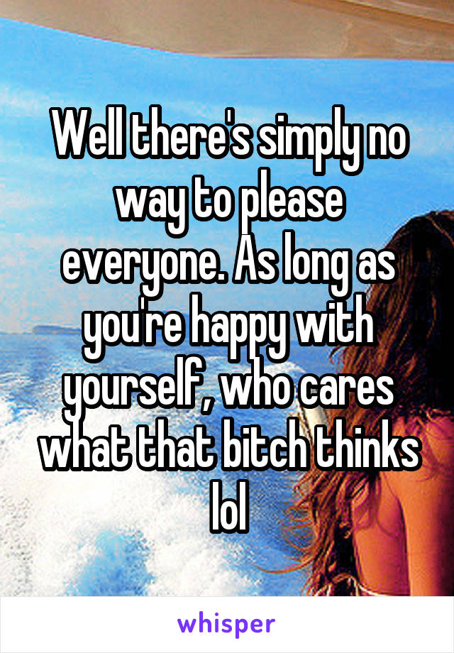 Well there's simply no way to please everyone. As long as you're happy with yourself, who cares what that bitch thinks lol