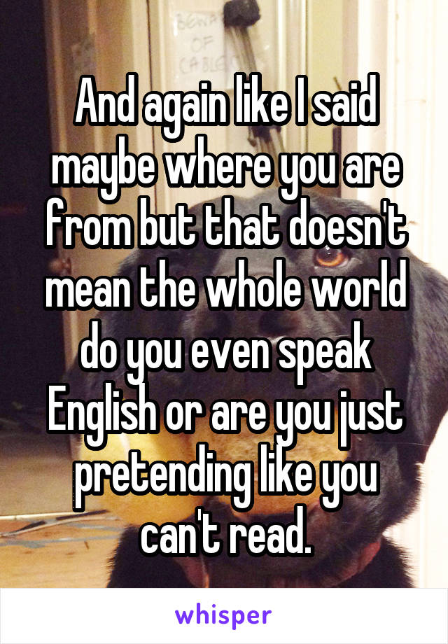 And again like I said maybe where you are from but that doesn't mean the whole world do you even speak English or are you just pretending like you can't read.