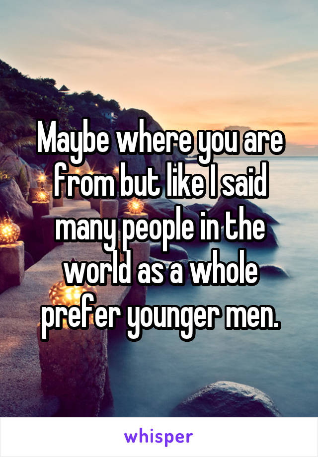 Maybe where you are from but like I said many people in the world as a whole prefer younger men.