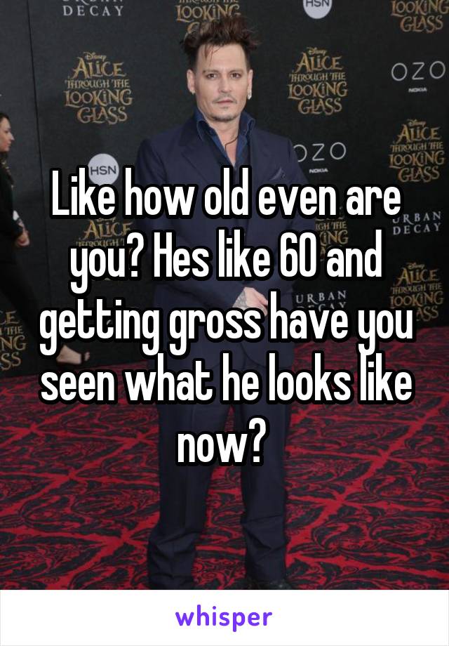 Like how old even are you? Hes like 60 and getting gross have you seen what he looks like now? 