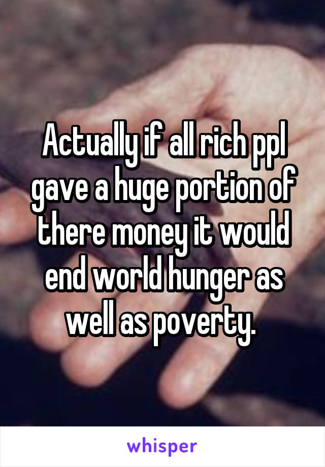 Actually if all rich ppl gave a huge portion of there money it would end world hunger as well as poverty. 