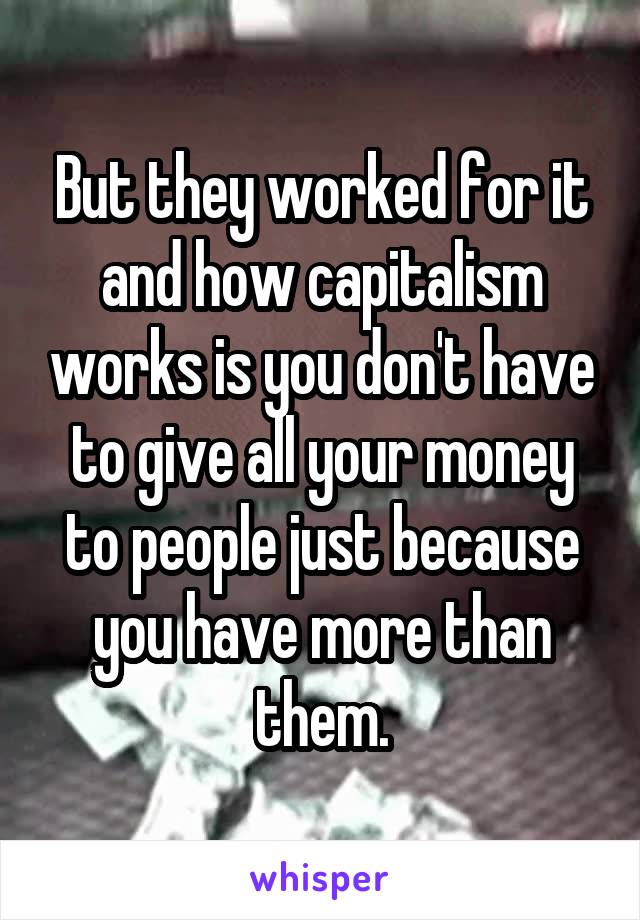 But they worked for it and how capitalism works is you don't have to give all your money to people just because you have more than them.