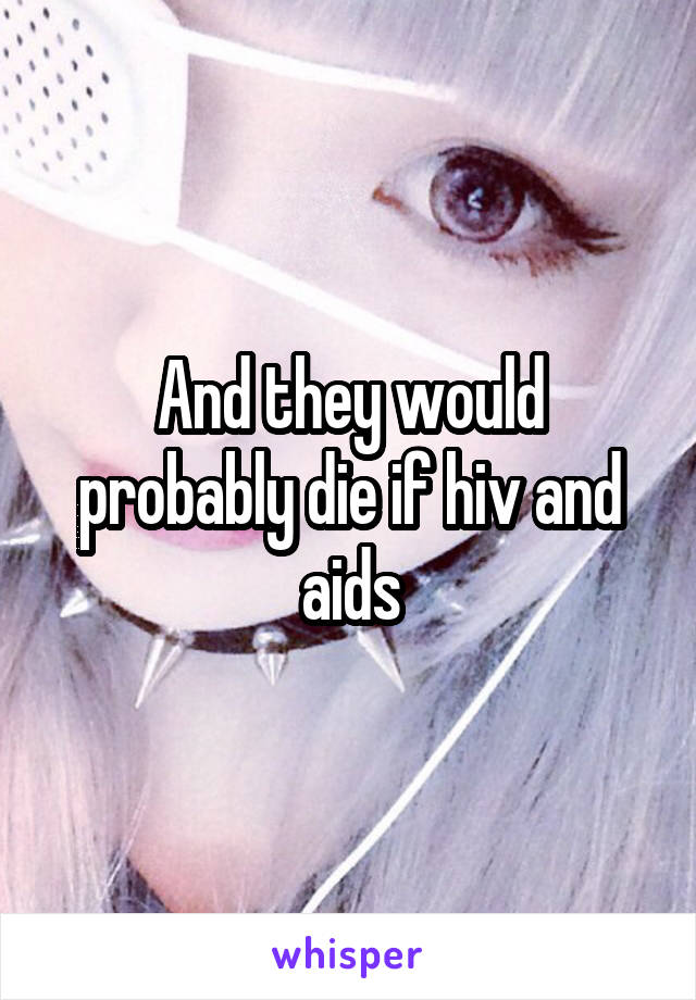 And they would probably die if hiv and aids