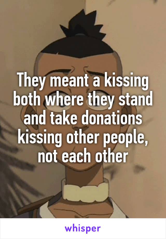 They meant a kissing both where they stand and take donations kissing other people, not each other