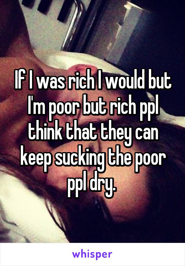 If I was rich I would but I'm poor but rich ppl think that they can keep sucking the poor ppl dry. 