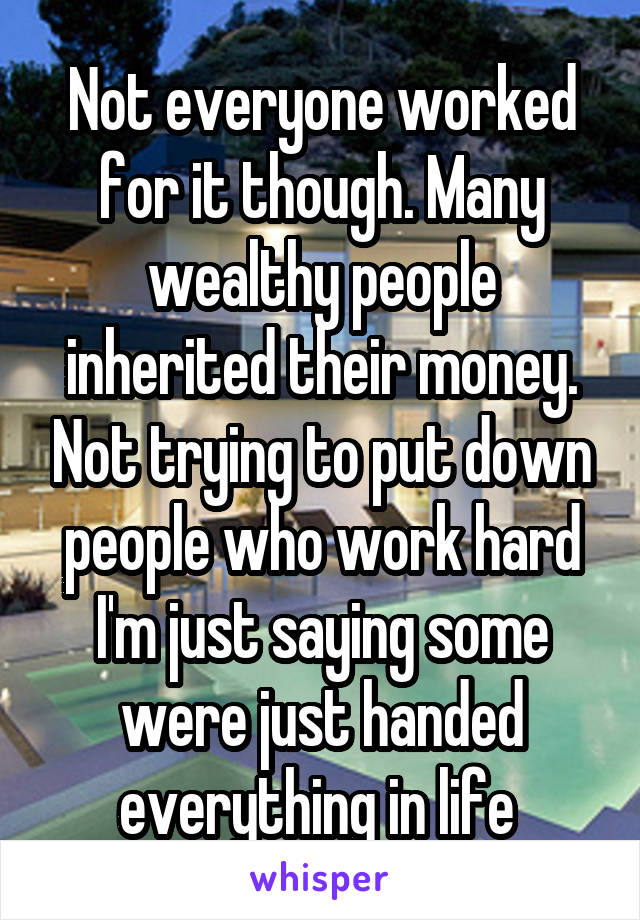 Not everyone worked for it though. Many wealthy people inherited their money. Not trying to put down people who work hard I'm just saying some were just handed everything in life 