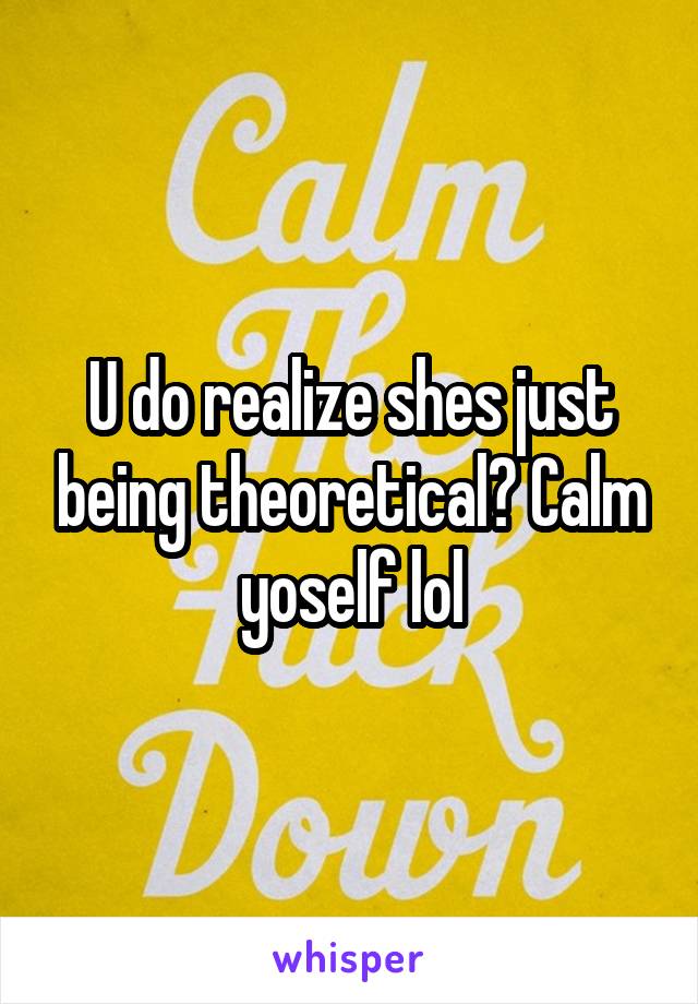 U do realize shes just being theoretical? Calm yoself lol