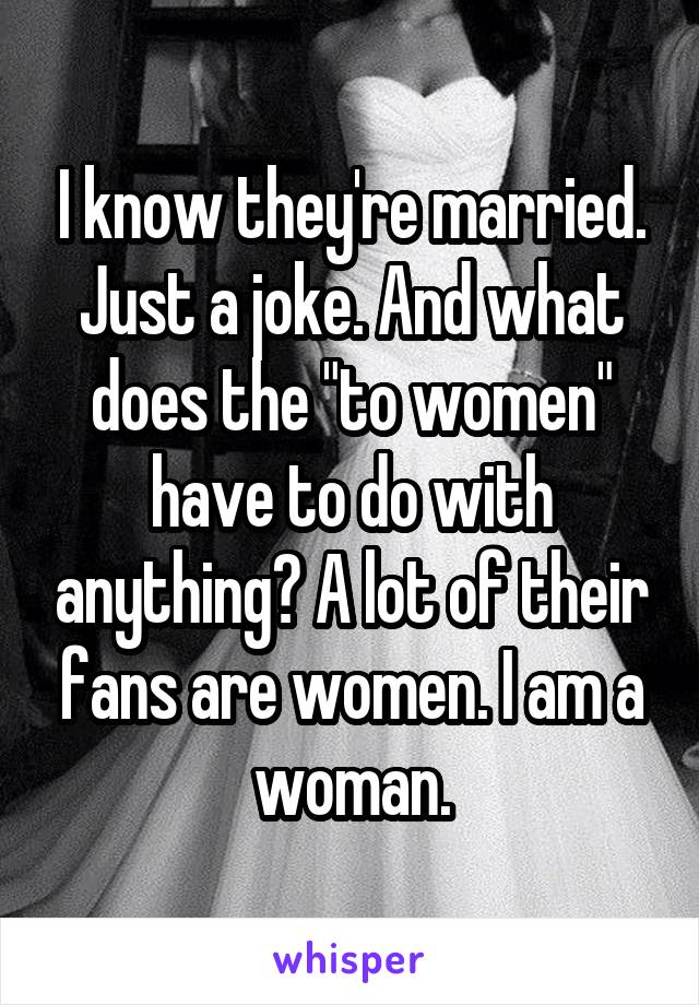 I know they're married. Just a joke. And what does the "to women" have to do with anything? A lot of their fans are women. I am a woman.