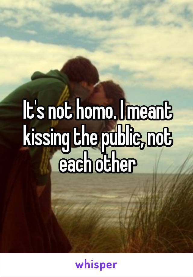 It's not homo. I meant kissing the public, not each other