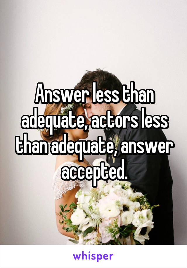 Answer less than adequate, actors less than adequate, answer accepted.