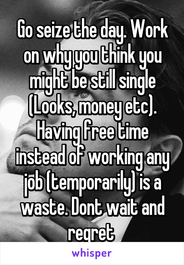 Go seize the day. Work on why you think you might be still single (Looks, money etc). Having free time instead of working any job (temporarily) is a waste. Dont wait and regret 
