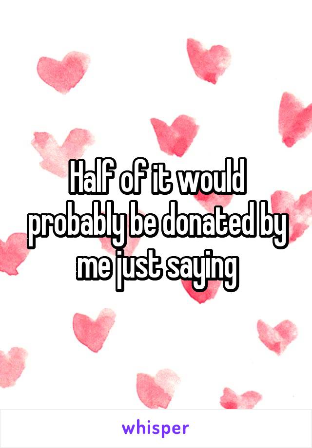 Half of it would probably be donated by me just saying