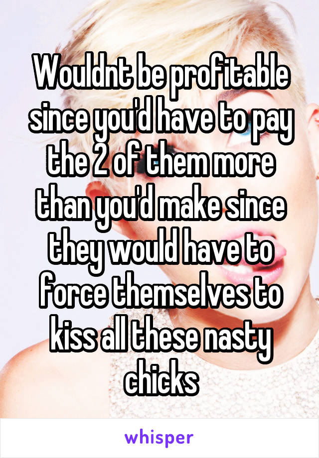 Wouldnt be profitable since you'd have to pay the 2 of them more than you'd make since they would have to force themselves to kiss all these nasty chicks