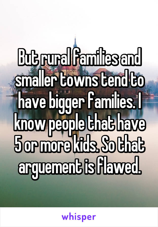 But rural families and smaller towns tend to have bigger families. I know people that have 5 or more kids. So that arguement is flawed.