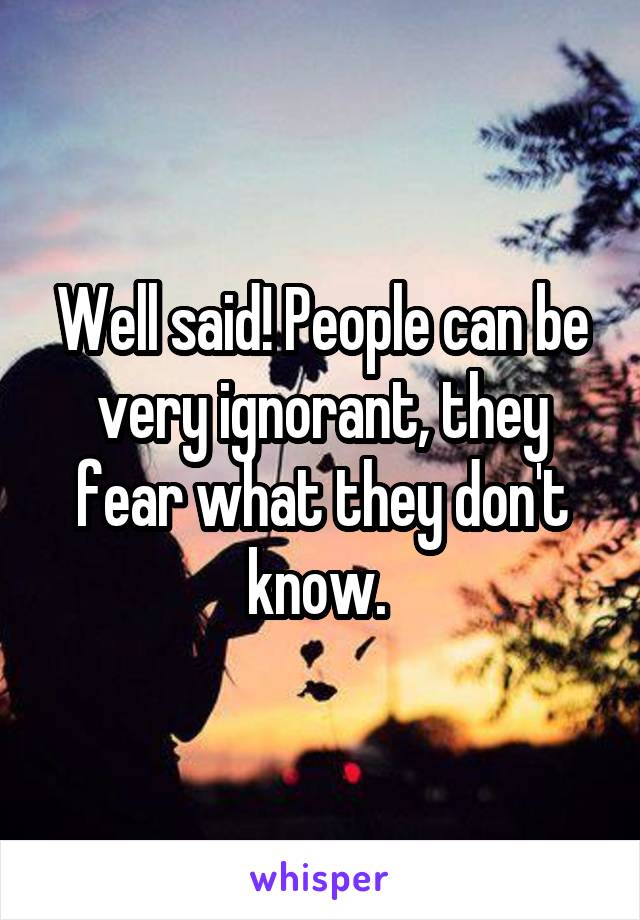 Well said! People can be very ignorant, they fear what they don't know. 