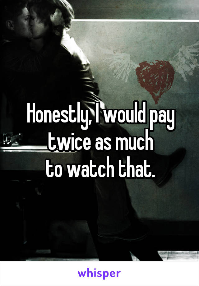 Honestly, I would pay twice as much
 to watch that. 