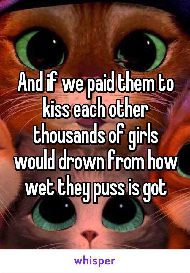 And if we paid them to kiss each other thousands of girls would drown from how wet they puss is got