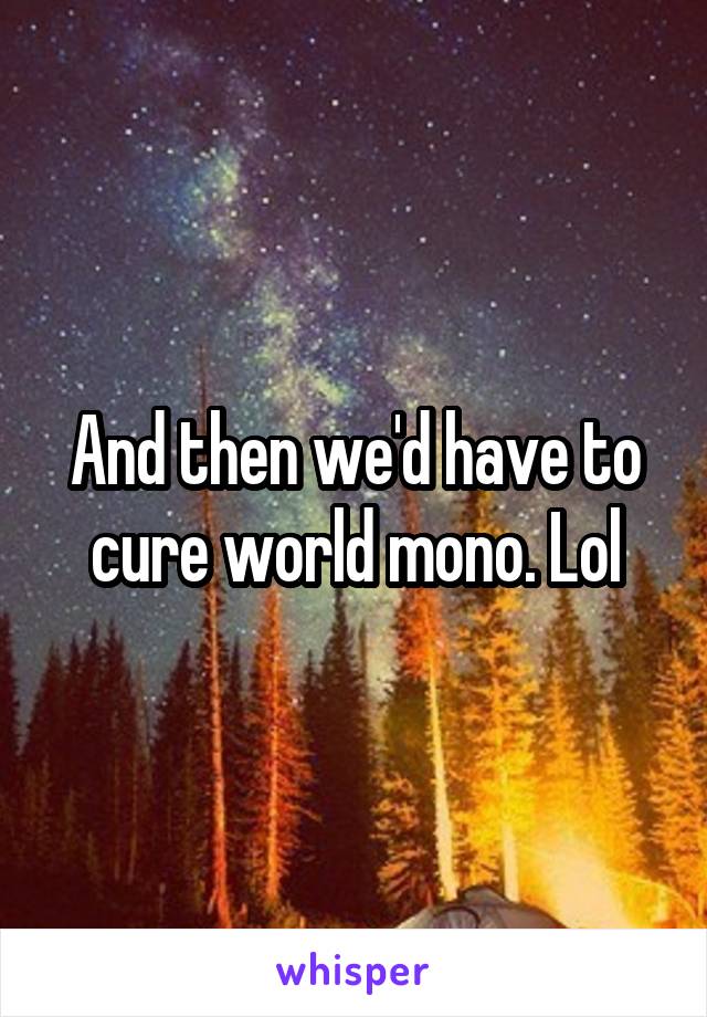 And then we'd have to cure world mono. Lol