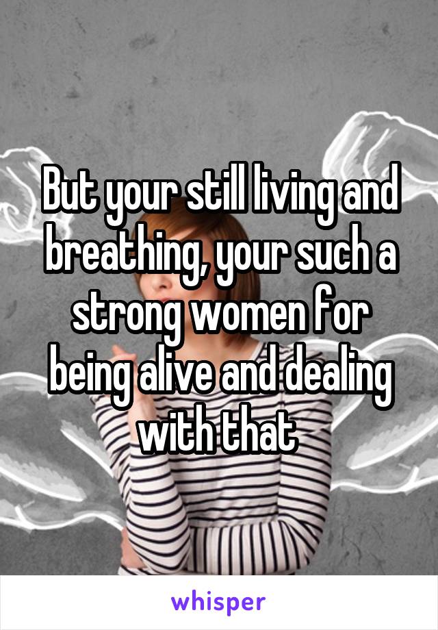 But your still living and breathing, your such a strong women for being alive and dealing with that 
