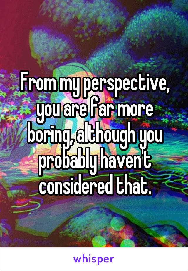 From my perspective, you are far more boring, although you probably haven't considered that.