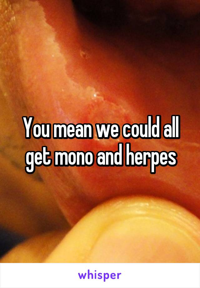 You mean we could all get mono and herpes