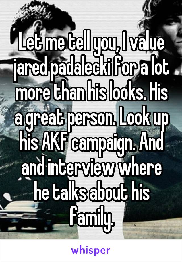 Let me tell you, I value jared padalecki for a lot more than his looks. His a great person. Look up his AKF campaign. And and interview where he talks about his family.