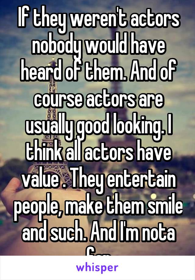 If they weren't actors nobody would have heard of them. And of course actors are usually good looking. I think all actors have value . They entertain people, make them smile and such. And I'm nota fan