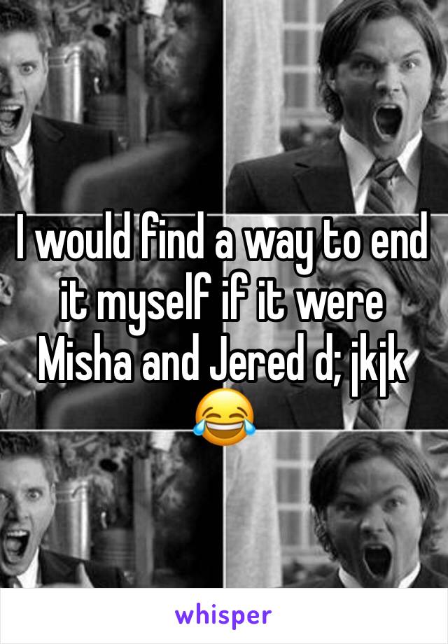 I would find a way to end it myself if it were Misha and Jered d; jkjk 😂