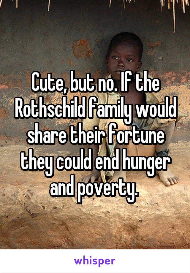 Cute, but no. If the Rothschild family would share their fortune they could end hunger and poverty. 