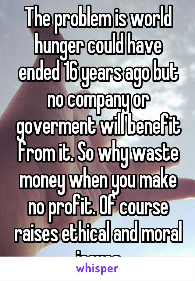 The problem is world hunger could have ended 16 years ago but no company or goverment will benefit from it. So why waste money when you make no profit. Of course raises ethical and moral issues