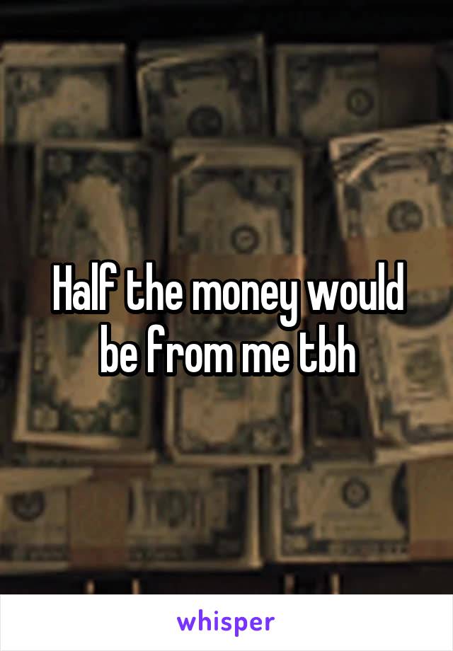 Half the money would be from me tbh