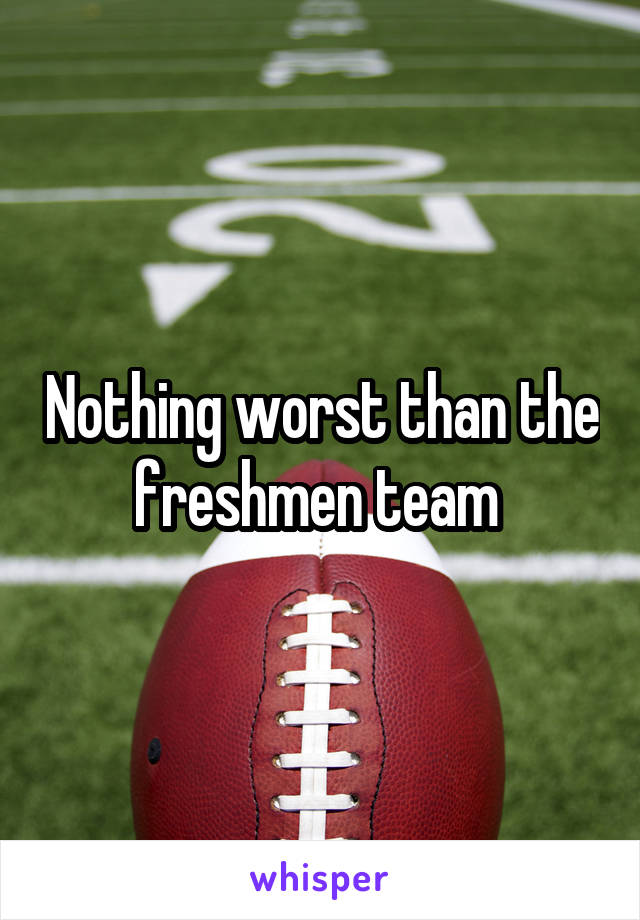 Nothing worst than the freshmen team 