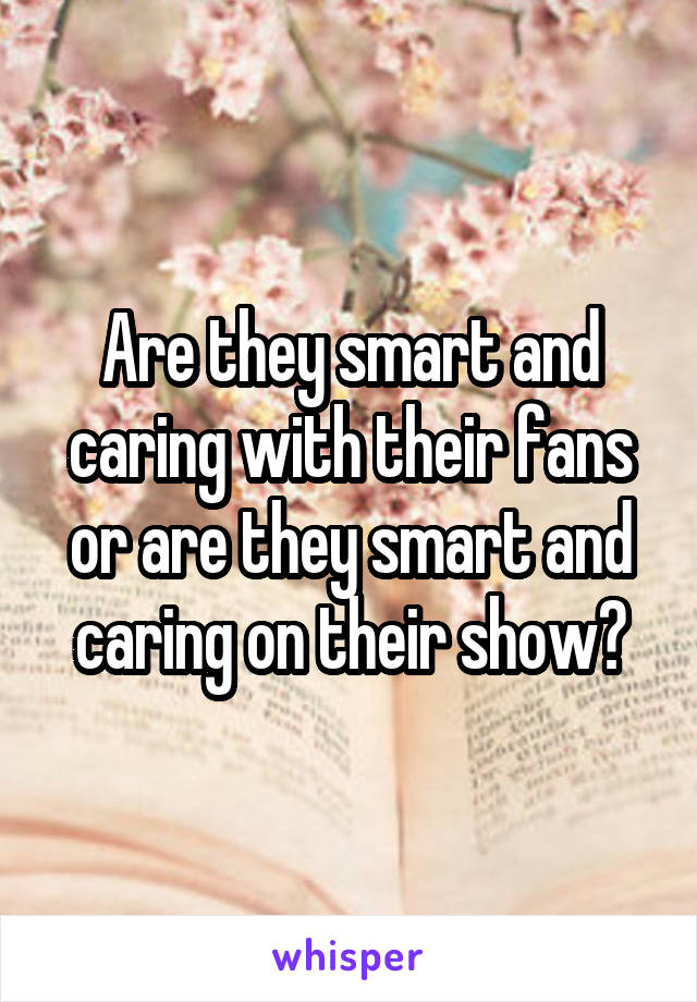 Are they smart and caring with their fans or are they smart and caring on their show?