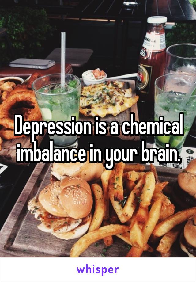 Depression is a chemical imbalance in your brain.