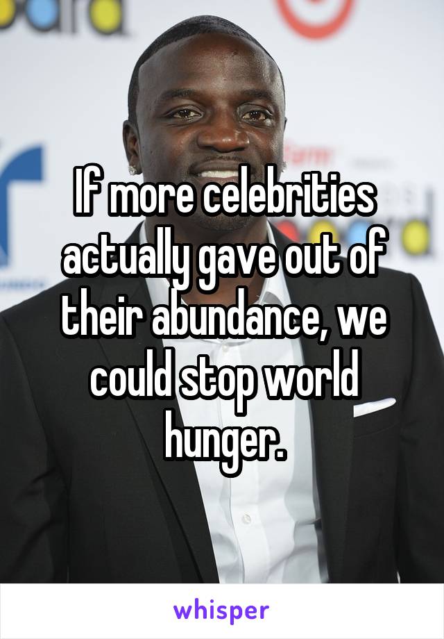 If more celebrities actually gave out of their abundance, we could stop world hunger.