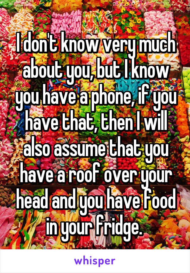 I don't know very much about you, but I know you have a phone, if you have that, then I will also assume that you have a roof over your head and you have food in your fridge. 