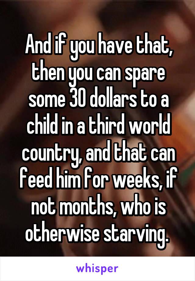 And if you have that, then you can spare some 30 dollars to a child in a third world country, and that can feed him for weeks, if not months, who is otherwise starving. 