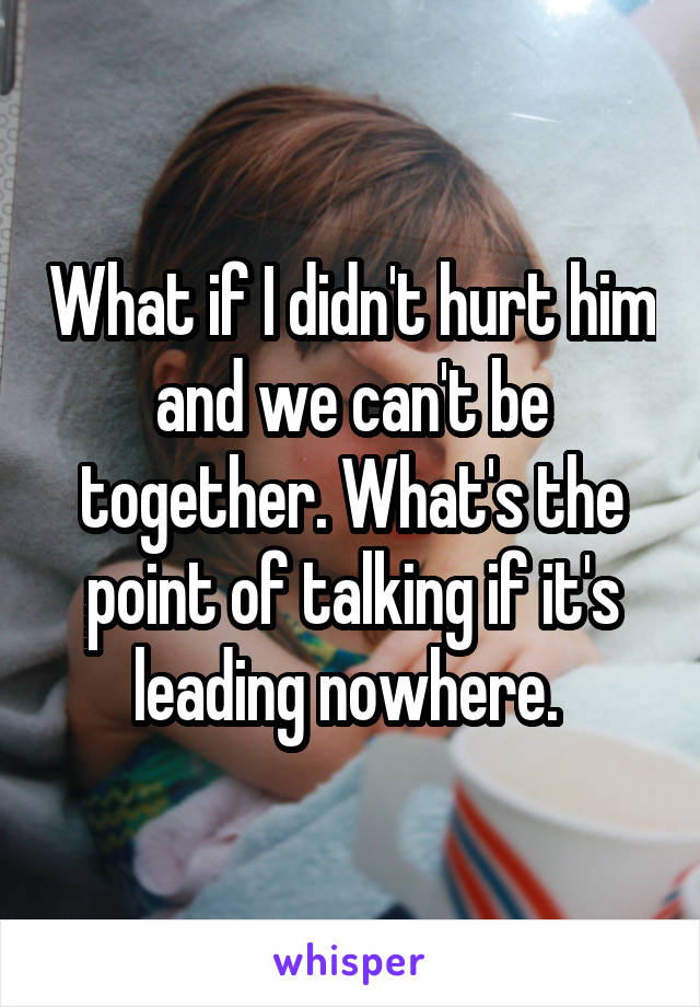 What if I didn't hurt him and we can't be together. What's the point of talking if it's leading nowhere. 