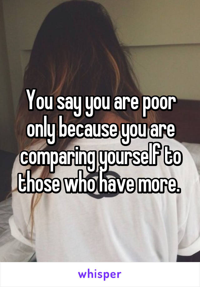 You say you are poor only because you are comparing yourself to those who have more. 