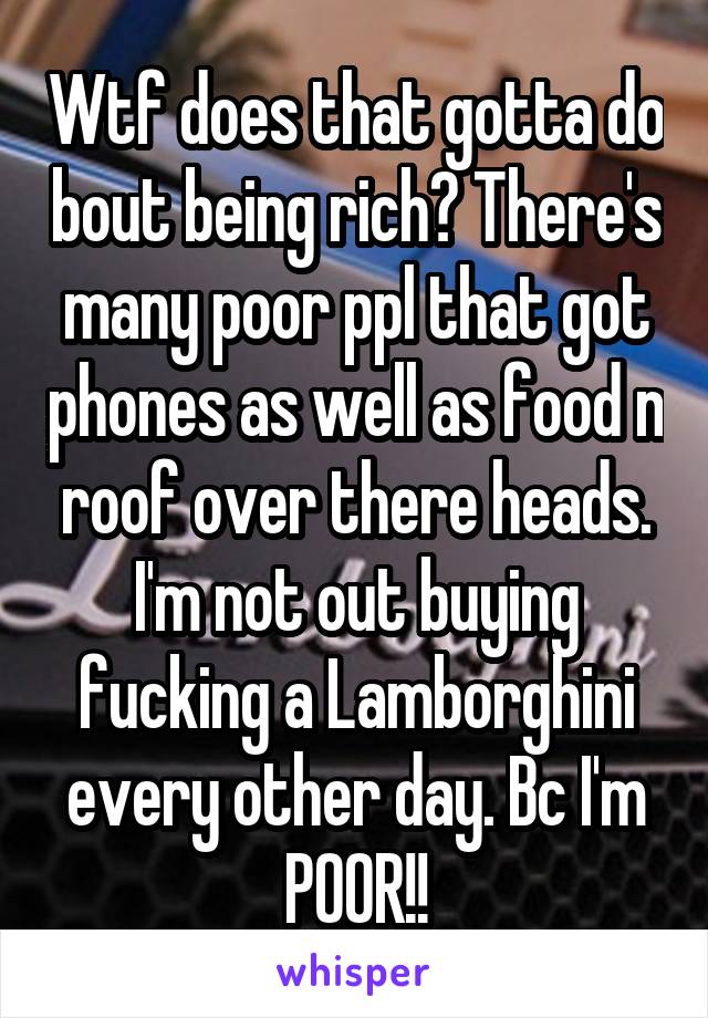 Wtf does that gotta do bout being rich? There's many poor ppl that got phones as well as food n roof over there heads. I'm not out buying fucking a Lamborghini every other day. Bc I'm POOR!!