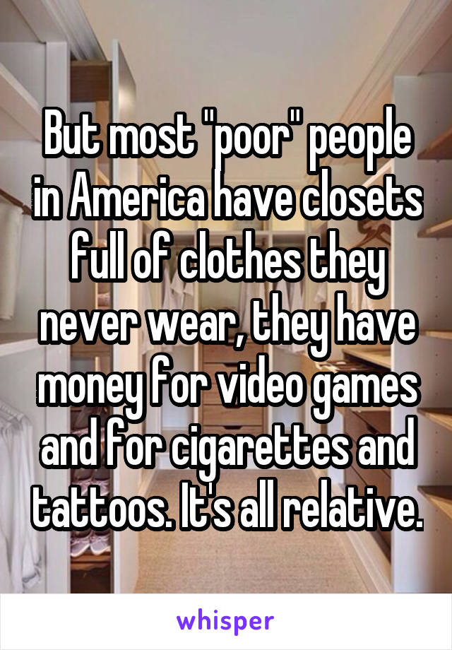 But most "poor" people in America have closets full of clothes they never wear, they have money for video games and for cigarettes and tattoos. It's all relative.