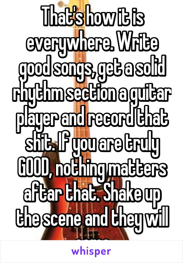 That's how it is everywhere. Write good songs, get a solid rhythm section a guitar player and record that shit. If you are truly GOOD, nothing matters aftar that. Shake up the scene and they will come