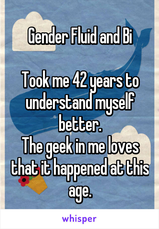 Gender Fluid and Bi

Took me 42 years to understand myself better.
The geek in me loves that it happened at this age.