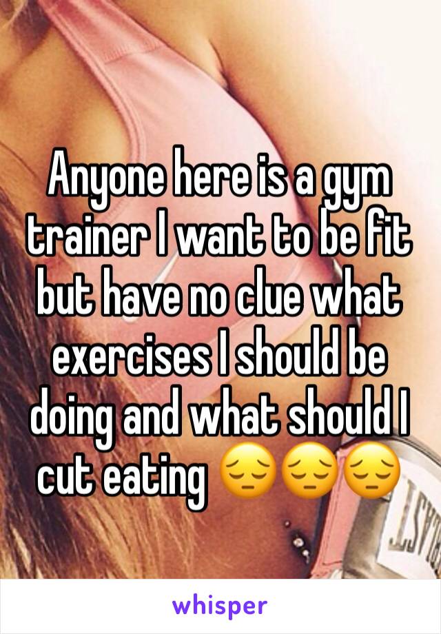 Anyone here is a gym trainer I want to be fit but have no clue what exercises I should be doing and what should I cut eating 😔😔😔